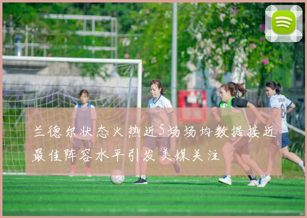 兰德尔状态火热近5场场均数据接近最佳阵容水平引发美媒关注