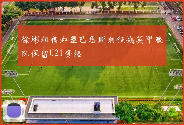 徐彬租借加盟巴恩斯利征战英甲狼队保留U21资格