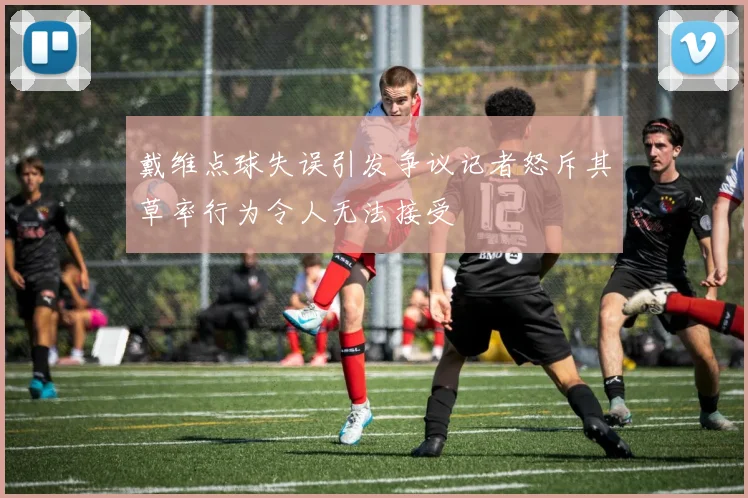 戴维点球失误引发争议记者怒斥其草率行为令人无法接受