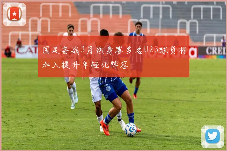 国足备战3月热身赛多名U23球员将加入提升年轻化阵容