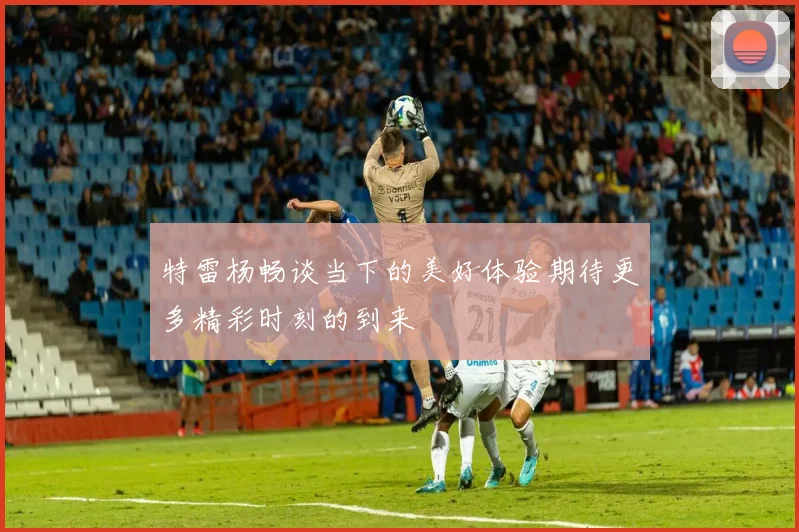 特雷杨畅谈当下的美好体验期待更多精彩时刻的到来