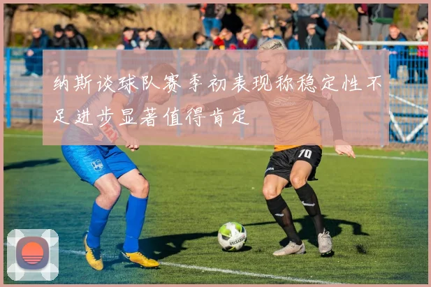 纳斯谈球队赛季初表现称稳定性不足进步显著值得肯定