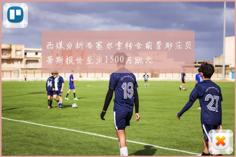 西媒分析洛塞尔索转会前景渺茫贝蒂斯报价至少1500万欧元