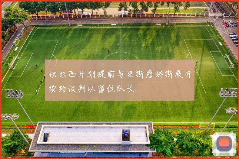 切尔西计划提前与里斯詹姆斯展开续约谈判以留住队长