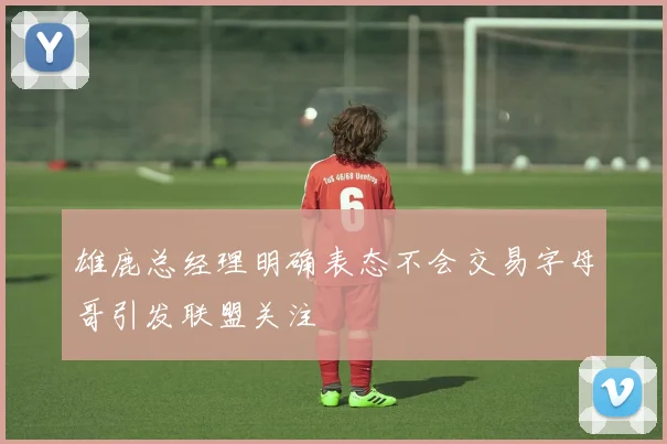 雄鹿总经理明确表态不会交易字母哥引发联盟关注