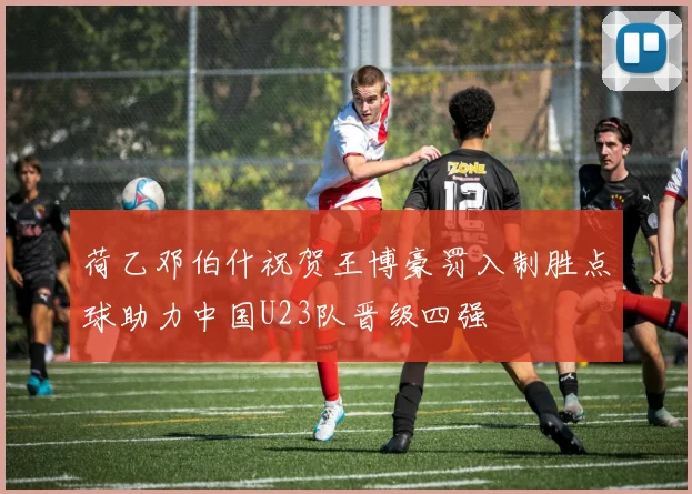 荷乙邓伯什祝贺王博豪罚入制胜点球助力中国U23队晋级四强