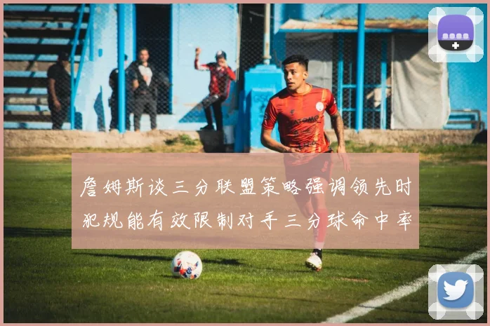 詹姆斯谈三分联盟策略强调领先时犯规能有效限制对手三分球命中率