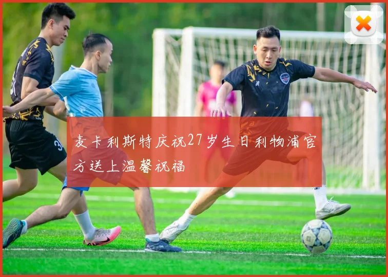 麦卡利斯特庆祝27岁生日利物浦官方送上温馨祝福