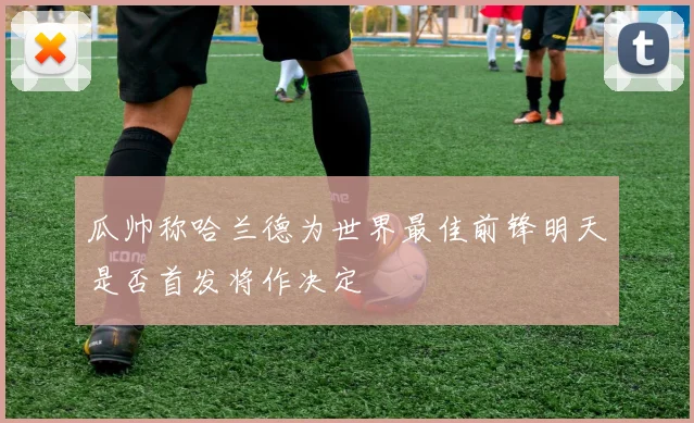 瓜帅称哈兰德为世界最佳前锋明天是否首发将作决定