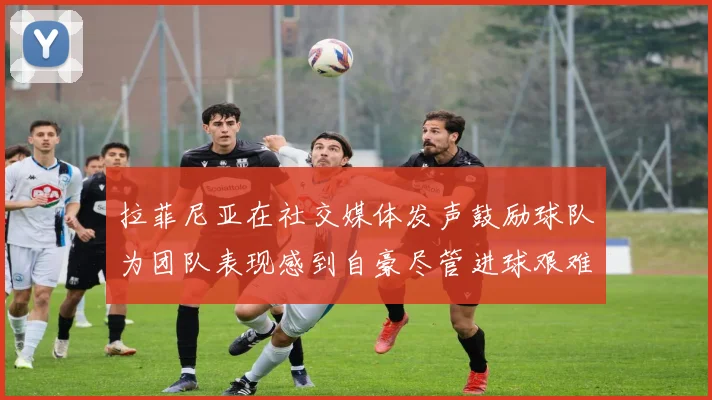 拉菲尼亚在社交媒体发声鼓励球队为团队表现感到自豪尽管进球艰难