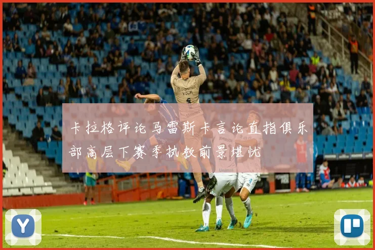 卡拉格评论马雷斯卡言论直指俱乐部高层下赛季执教前景堪忧