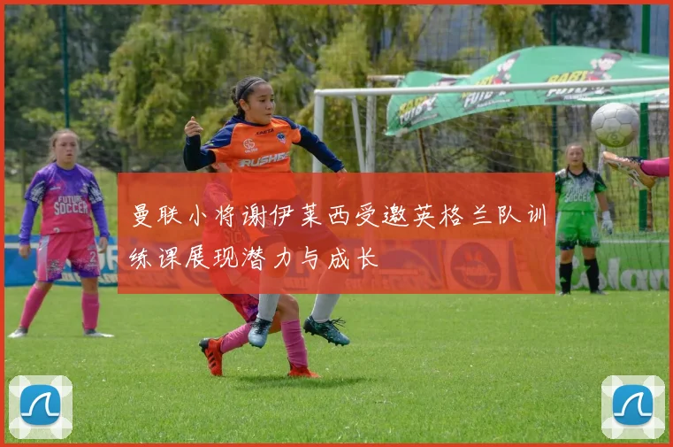 曼联小将谢伊莱西受邀英格兰队训练课展现潜力与成长