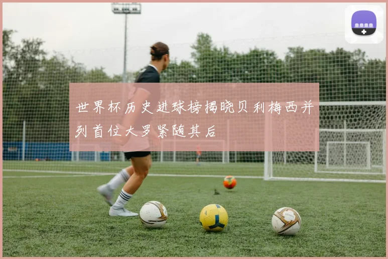 世界杯历史进球榜揭晓贝利梅西并列首位大罗紧随其后