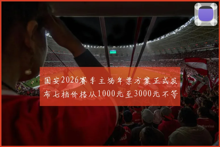 国安2026赛季主场年票方案正式发布七档价格从1000元至3000元不等