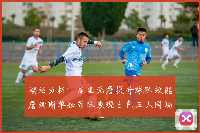 湖记分析：东里无詹提升球队效能詹姆斯单独带队表现出色三人同场反而下滑