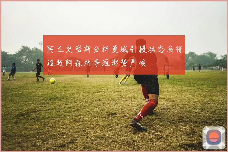 阿兰史密斯分析曼城引援动态或将追赶阿森纳争冠形势严峻