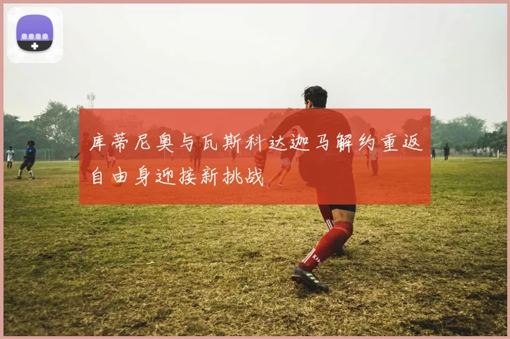 库蒂尼奥与瓦斯科达迦马解约重返自由身迎接新挑战