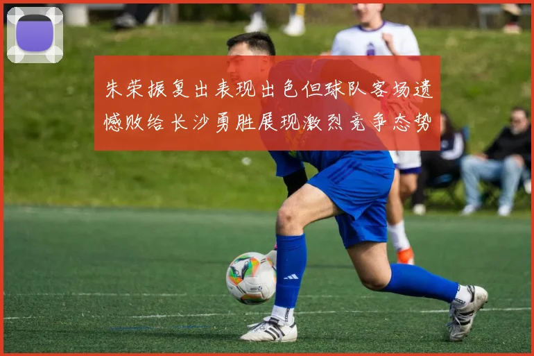 朱荣振复出表现出色但球队客场遗憾败给长沙勇胜展现激烈竞争态势