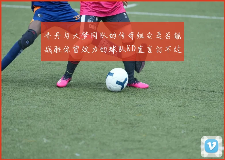 乔丹与大梦同队的传奇组合是否能战胜你曾效力的球队KD直言打不过实在太疯狂