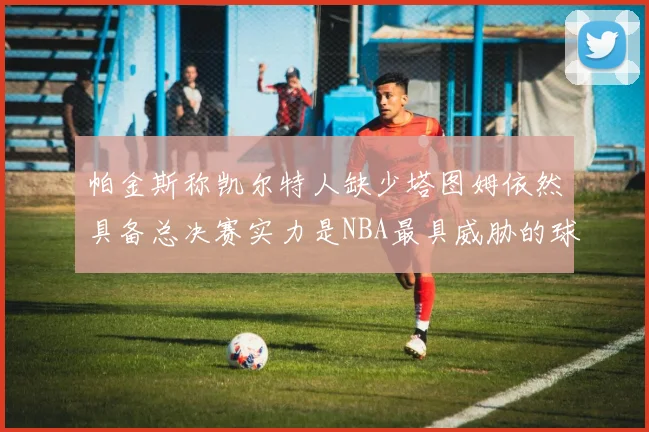 帕金斯称凯尔特人缺少塔图姆依然具备总决赛实力是NBA最具威胁的球队