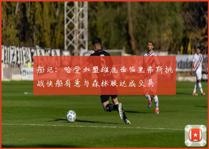 船记：哈登加盟雄鹿面临里弗斯挑战快船有意与森林狼达成交易