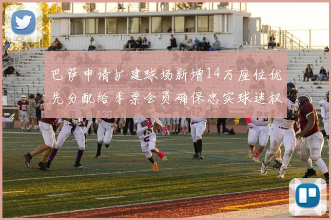 巴萨申请扩建球场新增14万座位优先分配给季票会员确保忠实球迷权益