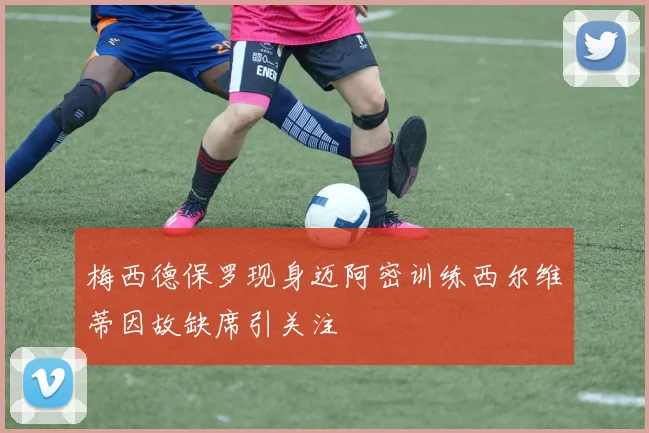 梅西德保罗现身迈阿密训练西尔维蒂因故缺席引关注
