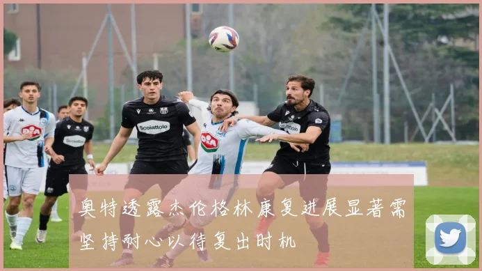 奥特透露杰伦格林康复进展显著需坚持耐心以待复出时机