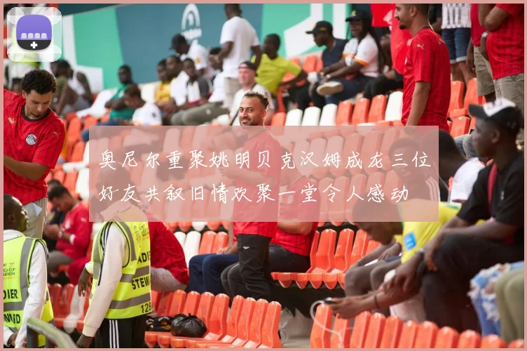 奥尼尔重聚姚明贝克汉姆成龙三位好友共叙旧情欢聚一堂令人感动