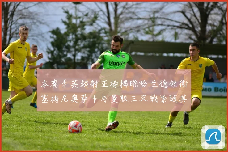 本赛季英超射正榜揭晓哈兰德领衔塞梅尼奥萨卡与曼联三叉戟紧随其后