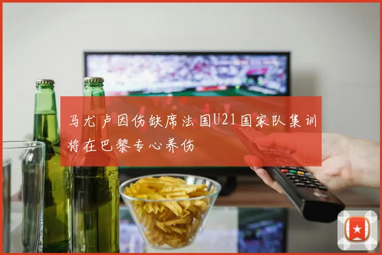 马尤卢因伤缺席法国U21国家队集训将在巴黎专心养伤