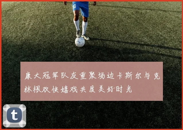 康大冠军队友重聚场边卡斯尔与克林根欢快嬉戏共度美好时光