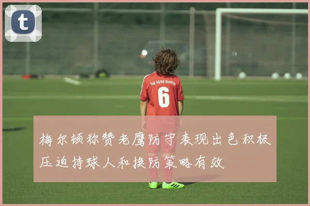 梅尔顿称赞老鹰防守表现出色积极压迫持球人和换防策略有效