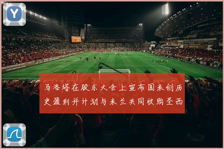 马洛塔在股东大会上宣布国米创历史盈利并计划与米兰共同收购圣西罗
