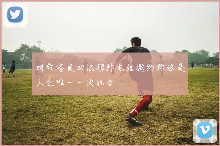 姆希塔良回忆穆帅电话邀约称这是人生唯一一次机会