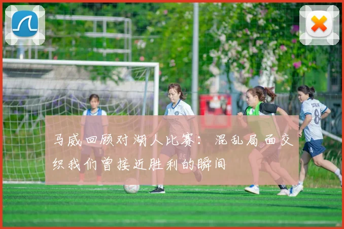 马威回顾对湖人比赛：混乱局面交织我们曾接近胜利的瞬间