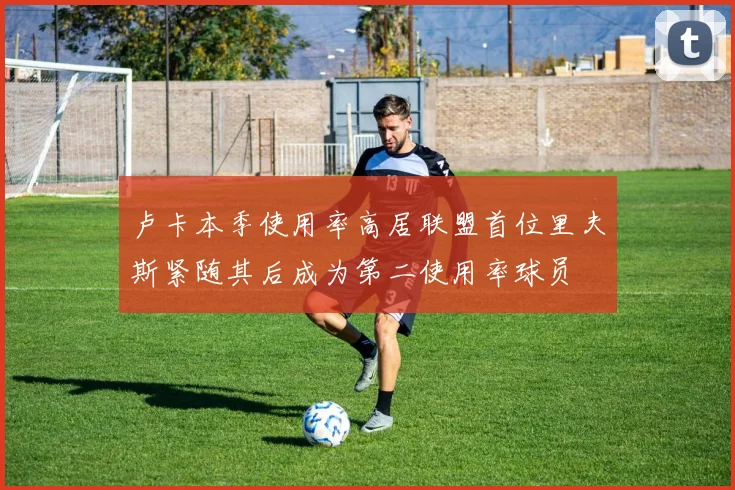 卢卡本季使用率高居联盟首位里夫斯紧随其后成为第二使用率球员