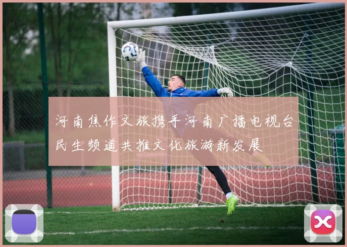 河南焦作文旅携手河南广播电视台民生频道共推文化旅游新发展